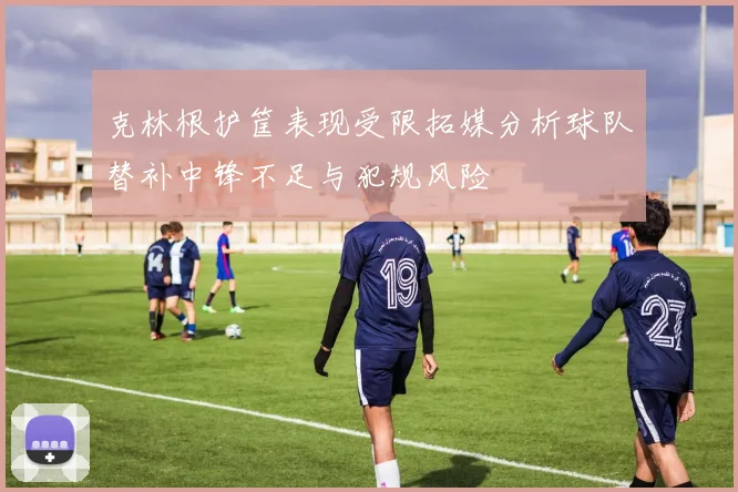 克林根护筐表现受限拓媒分析球队替补中锋不足与犯规风险