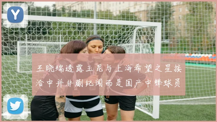 王晓瑞透露玉昆与上海希望之星接洽中并非蒯纪闻而是国产中锋球员