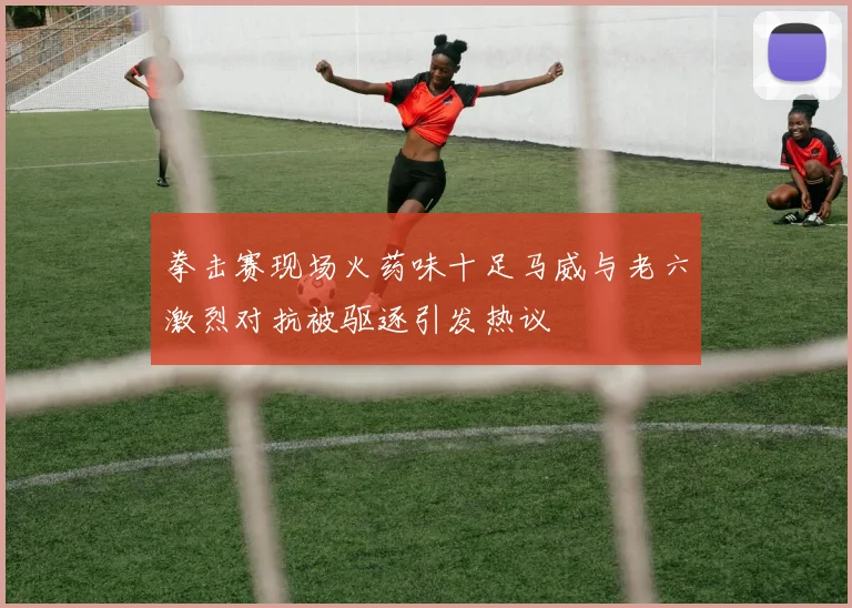 拳击赛现场火药味十足马威与老六激烈对抗被驱逐引发热议