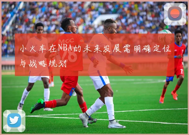 小火车在NBA的未来发展需明确定位与战略规划