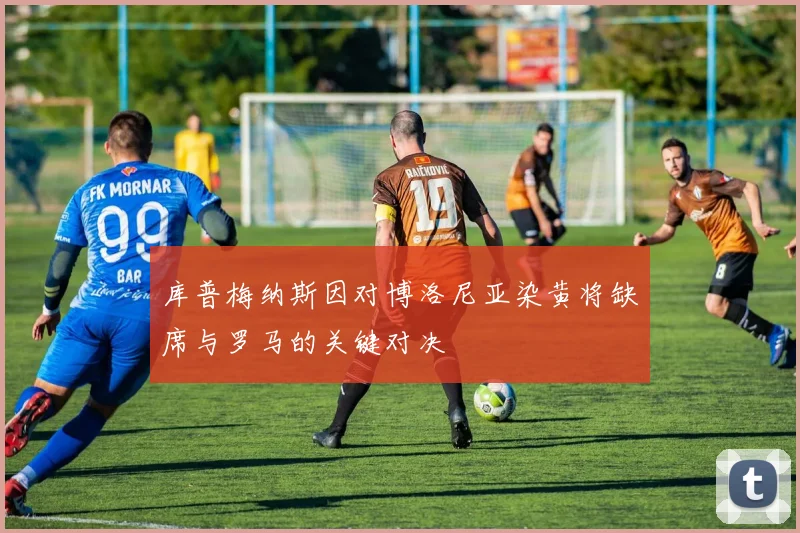 库普梅纳斯因对博洛尼亚染黄将缺席与罗马的关键对决