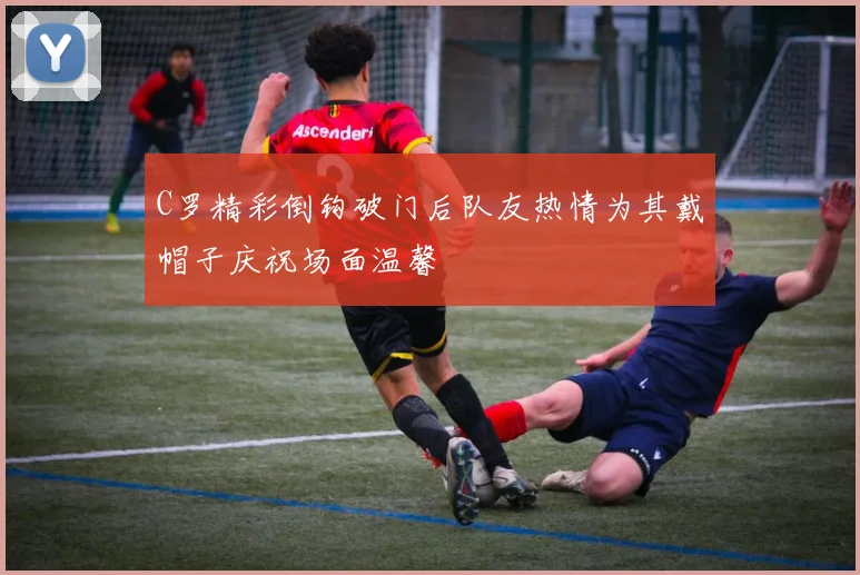 C罗精彩倒钩破门后队友热情为其戴帽子庆祝场面温馨