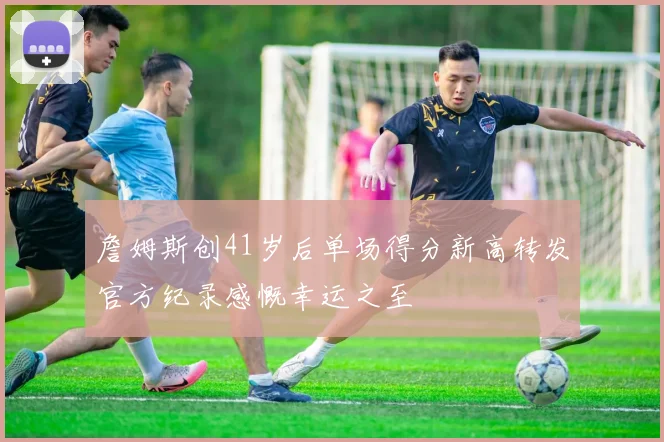 詹姆斯创41岁后单场得分新高转发官方纪录感慨幸运之至