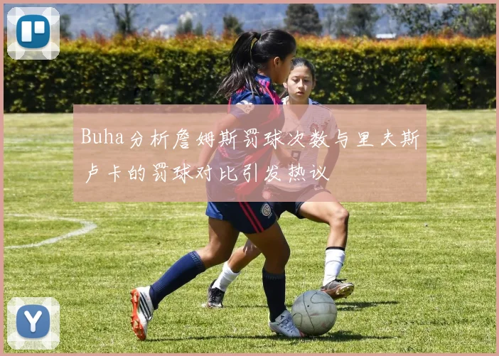 Buha分析詹姆斯罚球次数与里夫斯卢卡的罚球对比引发热议