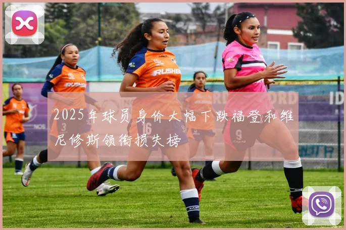 2025年球员身价大幅下跌福登和维尼修斯领衔损失榜