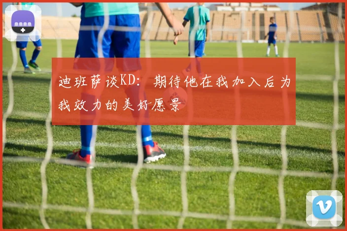 迪班萨谈KD：期待他在我加入后为我效力的美好愿景