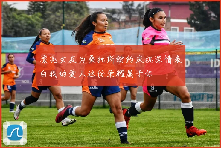漂亮女友为桑托斯续约庆祝深情表白我的爱人这份荣耀属于你