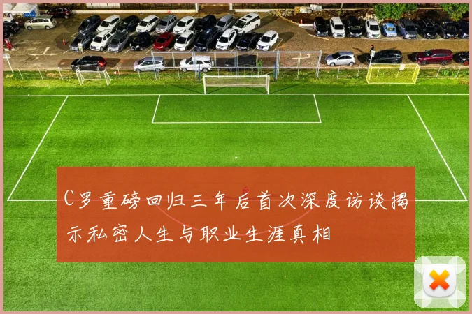 C罗重磅回归三年后首次深度访谈揭示私密人生与职业生涯真相